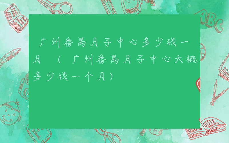 广州番禺月子中心多少钱一月 (广州番禺月子中心大概多少钱一个月)